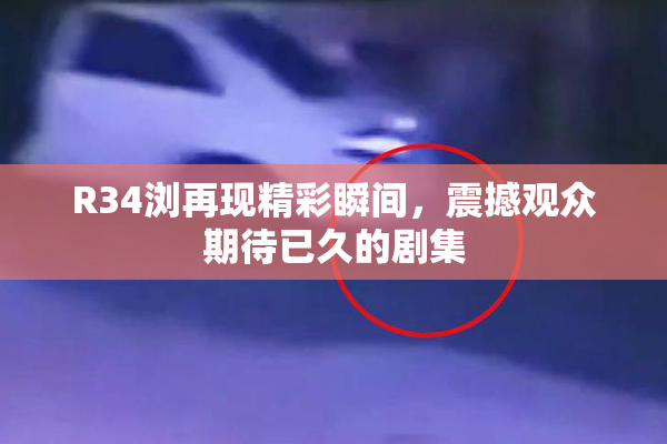 R34浏再现精彩瞬间，震撼观众期待已久的剧集