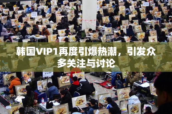 韩国VIP1再度引爆热潮，引发众多关注与讨论