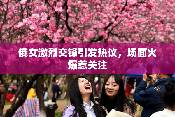 俄女激烈交锋引发热议，场面火爆惹关注