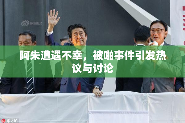 阿朱遭遇不幸，被啪事件引发热议与讨论