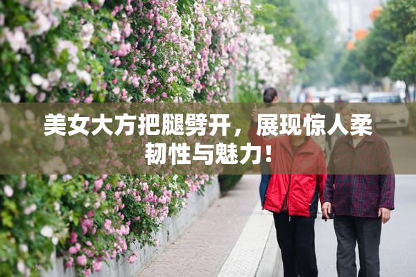 美女大方把腿劈开，展现惊人柔韧性与魅力！