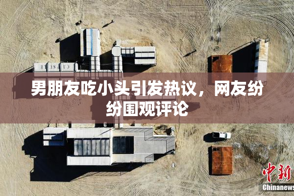 男朋友吃小头引发热议，网友纷纷围观评论