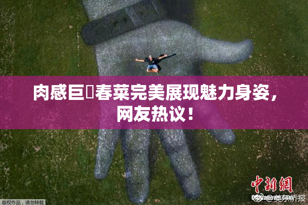 肉感巨凥春菜完美展现魅力身姿，网友热议！