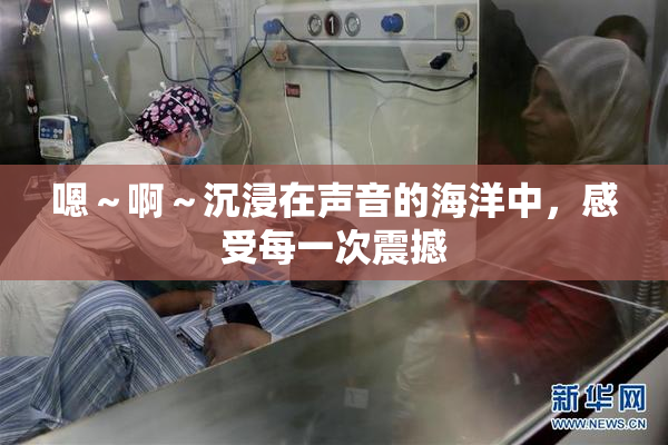 嗯～啊～沉浸在声音的海洋中，感受每一次震撼