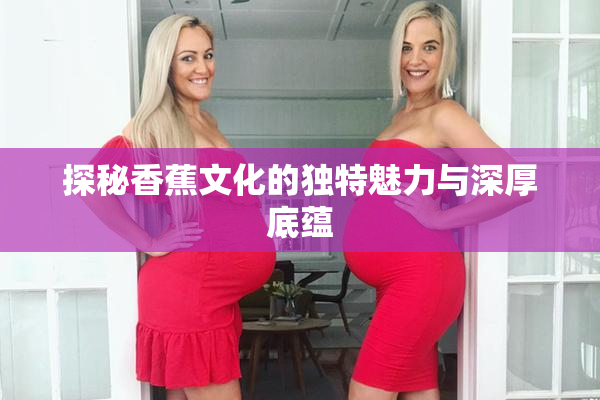 探秘香蕉文化的独特魅力与深厚底蕴