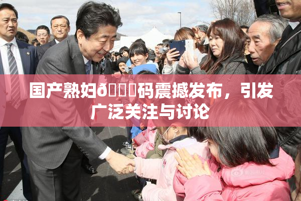 国产熟妇🈚码震撼发布，引发广泛关注与讨论