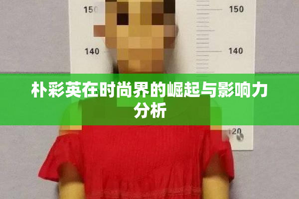 朴彩英在时尚界的崛起与影响力分析