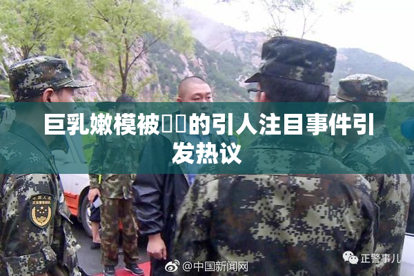 巨乳嫩模被❌‌的引人注目事件引发热议
