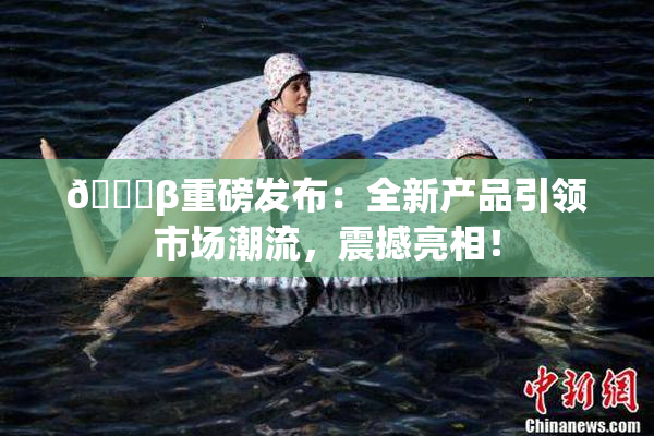 🔞β重磅发布：全新产品引领市场潮流，震撼亮相！