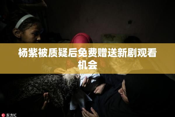 杨紫被质疑后免费赠送新剧观看机会