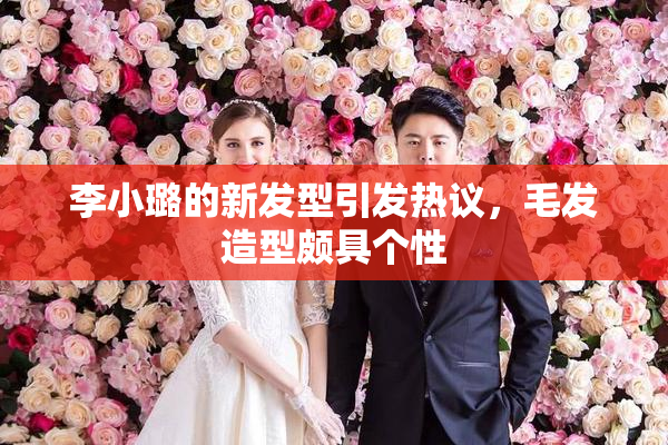 李小璐的新发型引发热议，毛发造型颇具个性