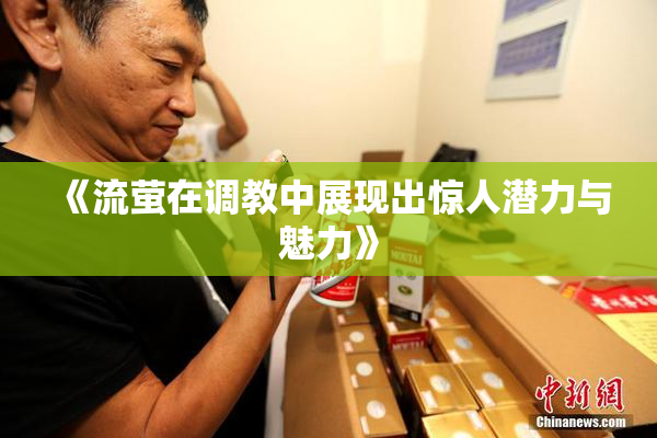 《流萤在调教中展现出惊人潜力与魅力》
