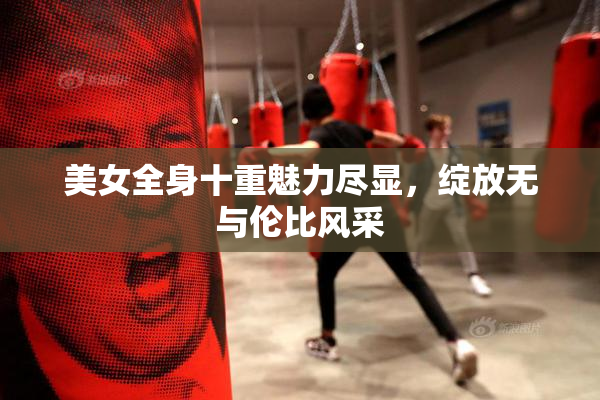 美女全身十重魅力尽显，绽放无与伦比风采