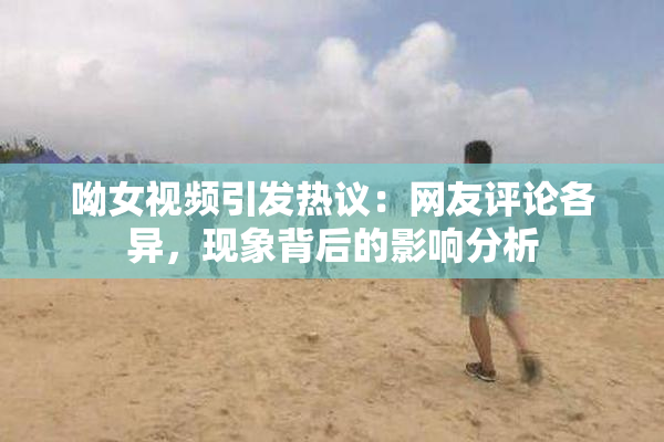 呦女视频引发热议：网友评论各异，现象背后的影响分析