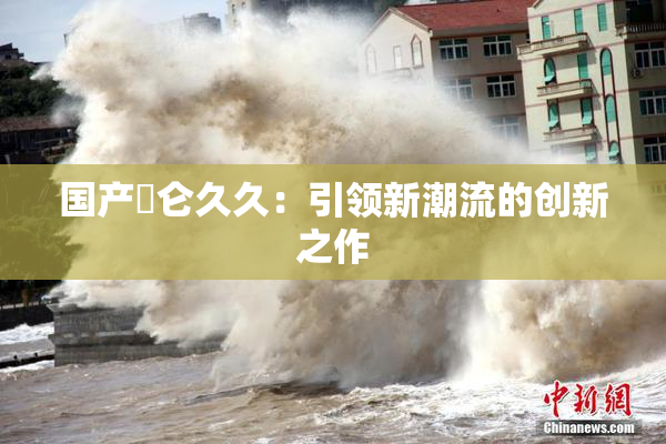 国产婬仑久久：引领新潮流的创新之作