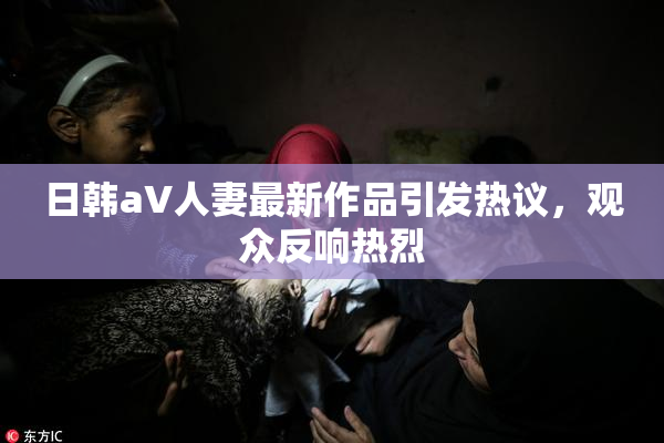 日韩aV人妻最新作品引发热议，观众反响热烈