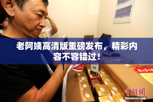 老阿姨高清版重磅发布，精彩内容不容错过！