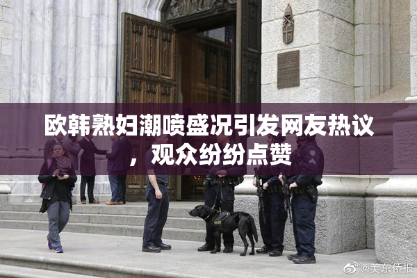 欧韩熟妇潮喷盛况引发网友热议，观众纷纷点赞