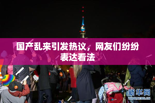 国产乱来引发热议，网友们纷纷表达看法