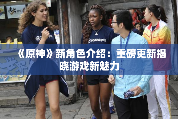 《原神》新角色介绍：重磅更新揭晓游戏新魅力
