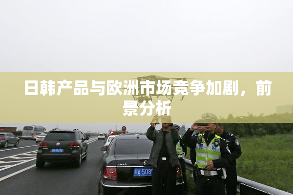 日韩产品与欧洲市场竞争加剧，前景分析