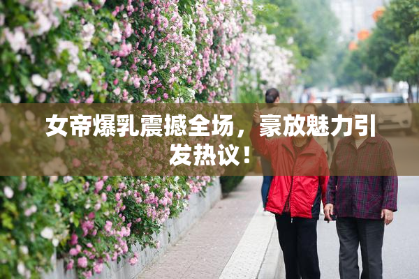 女帝爆乳震撼全场，豪放魅力引发热议！