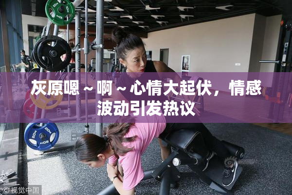 灰原嗯～啊～心情大起伏，情感波动引发热议