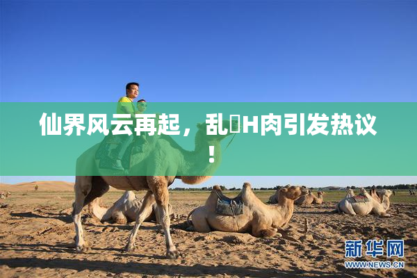 仙界风云再起，乱婬H肉引发热议！