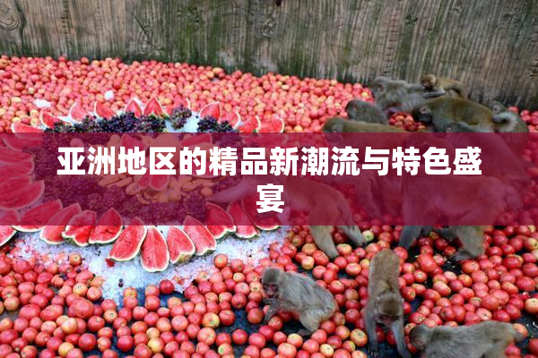 亚洲地区的精品新潮流与特色盛宴