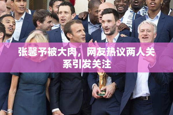 张馨予被大肉，网友热议两人关系引发关注