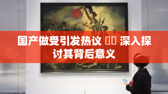 国产做受引发热议 ❌‌ 深入探讨其背后意义