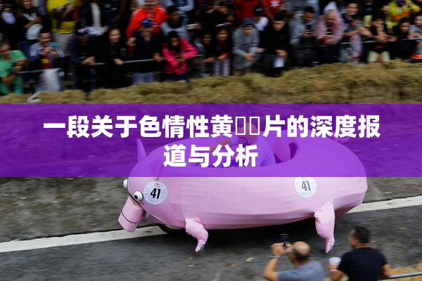 一段关于色情性黄❌‌片的深度报道与分析