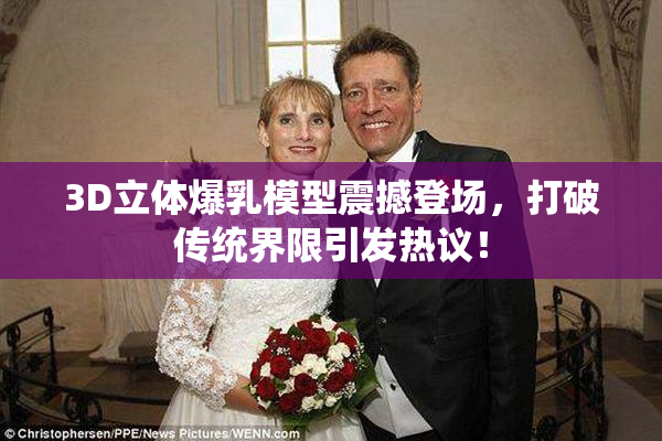 3D立体爆乳模型震撼登场，打破传统界限引发热议！