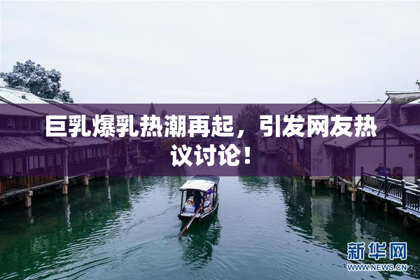 巨乳爆乳热潮再起，引发网友热议讨论！