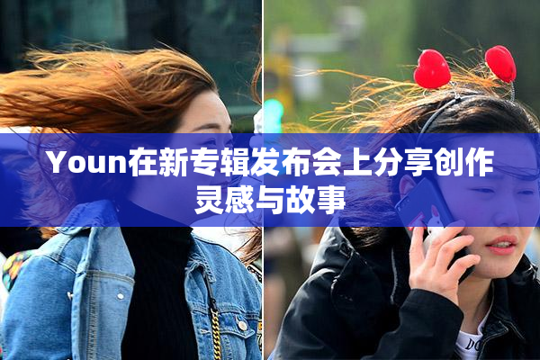 Youn在新专辑发布会上分享创作灵感与故事