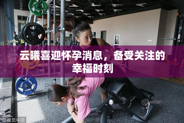 云曦喜迎怀孕消息，备受关注的幸福时刻