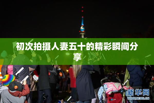 初次拍摄人妻五十的精彩瞬间分享