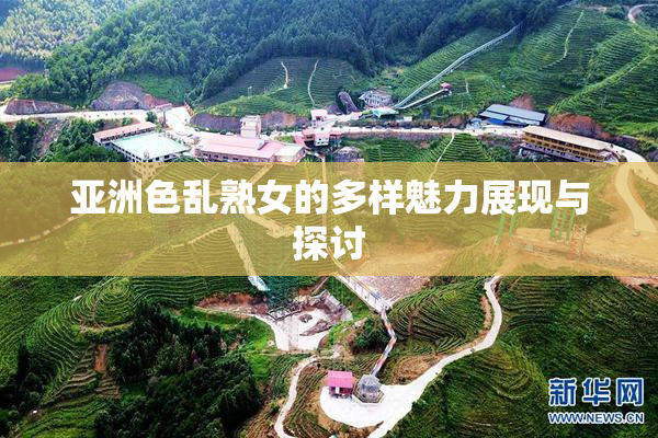 亚洲色乱熟女的多样魅力展现与探讨