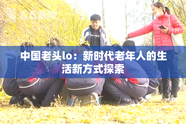中国老头lo：新时代老年人的生活新方式探索