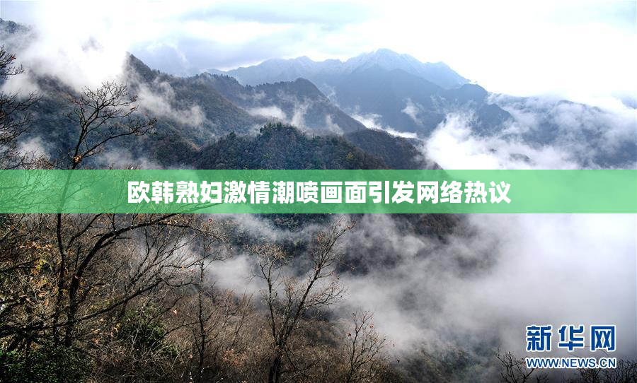 欧韩熟妇激情潮喷画面引发网络热议