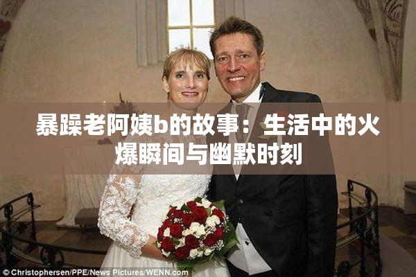 暴躁老阿姨b的故事：生活中的火爆瞬间与幽默时刻