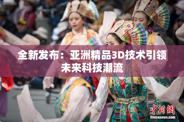全新发布：亚洲精品3D技术引领未来科技潮流
