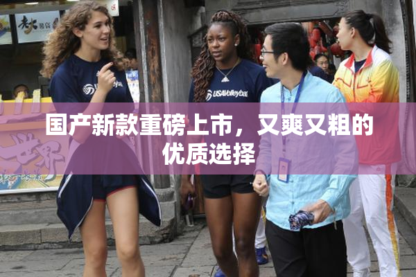 国产新款重磅上市，又爽又粗的优质选择