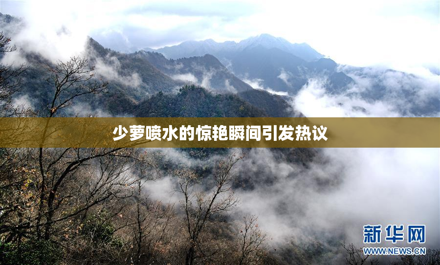 少萝喷水的惊艳瞬间引发热议