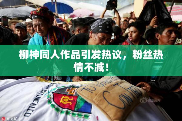 柳神同人作品引发热议，粉丝热情不减！