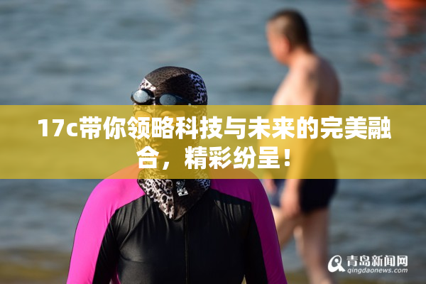 17c带你领略科技与未来的完美融合，精彩纷呈！