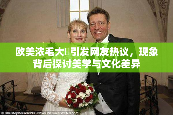 欧美浓毛大泬引发网友热议，现象背后探讨美学与文化差异