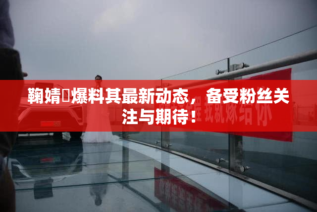鞠婧祎爆料其最新动态，备受粉丝关注与期待！