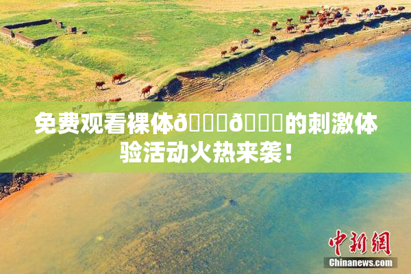 免费观看裸体🔞🔞的刺激体验活动火热来袭！