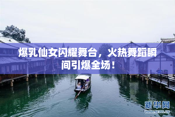 爆乳仙女闪耀舞台，火热舞蹈瞬间引爆全场！